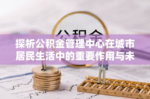 麻江探析公积金管理中心在城市居民生活中的重要作用与未来发展趋势