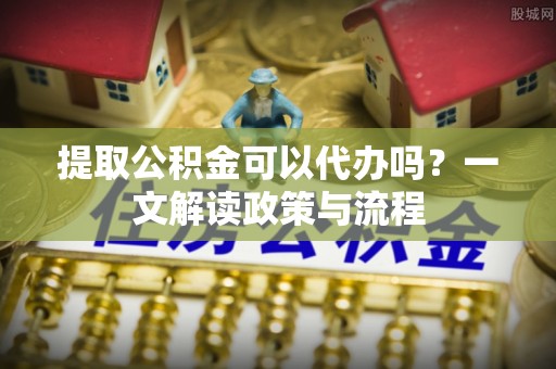 麻江提取公积金可以代办吗？一文解读政策与流程