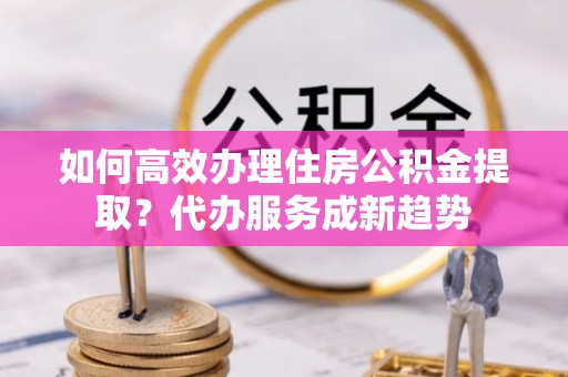 麻江如何高效办理住房公积金提取？代办服务成新趋势
