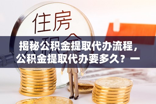 麻江揭秘公积金提取代办流程，公积金提取代办要多久？一文读懂