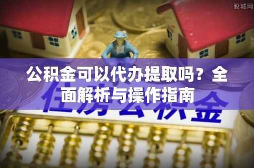 麻江公积金可以代办提取吗？全面解析与操作指南