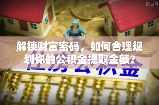 麻江解锁财富密码，如何合理规划你的公积金提取金额？