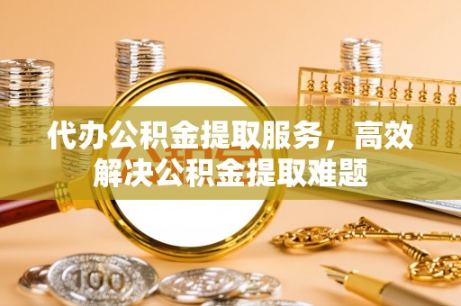 麻江代办公积金提取服务，高效解决公积金提取难题