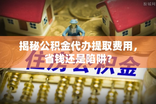 麻江揭秘公积金代办提取费用，省钱还是陷阱？