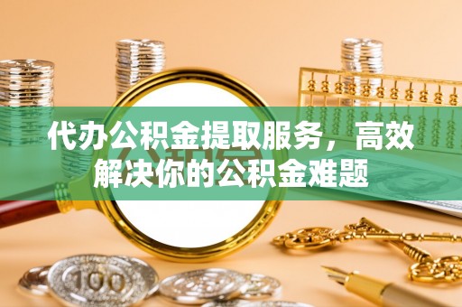 麻江代办公积金提取服务，高效解决你的公积金难题