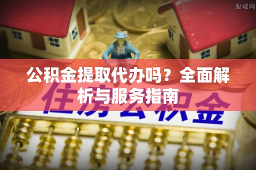 麻江公积金提取代办吗？全面解析与服务指南
