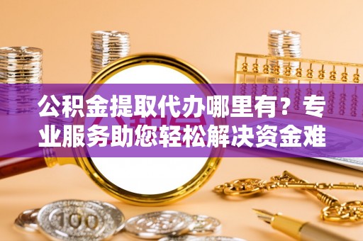 麻江公积金提取代办哪里有？专业服务助您轻松解决资金难题