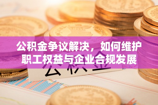 麻江公积金争议解决，如何维护职工权益与企业合规发展