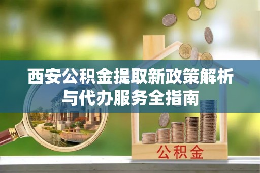 麻江西安公积金提取新政策解析与代办服务全指南