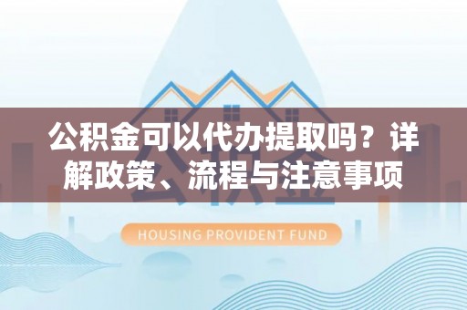 麻江公积金可以代办提取吗？详解政策、流程与注意事项