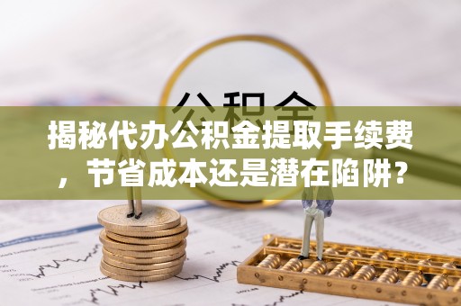麻江揭秘代办公积金提取手续费，节省成本还是潜在陷阱？