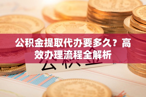 麻江公积金提取代办要多久？高效办理流程全解析