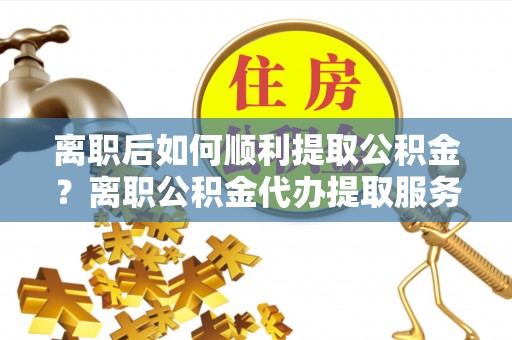 麻江离职后如何顺利提取公积金？离职公积金代办提取服务助力无忧办理