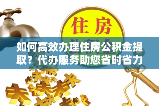 麻江如何高效办理住房公积金提取？代办服务助您省时省力