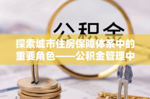 麻江探索城市住房保障体系中的重要角色——公积金管理中心