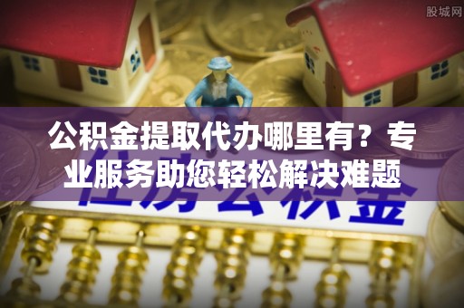 麻江公积金提取代办哪里有？专业服务助您轻松解决难题