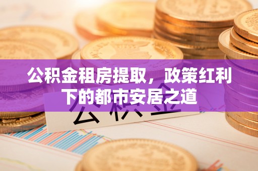 麻江公积金租房提取，政策红利下的都市安居之道