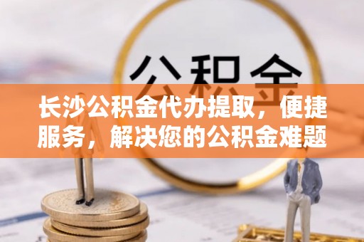 麻江长沙公积金代办提取，便捷服务，解决您的公积金难题