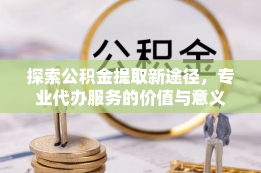 麻江探索公积金提取新途径，专业代办服务的价值与意义