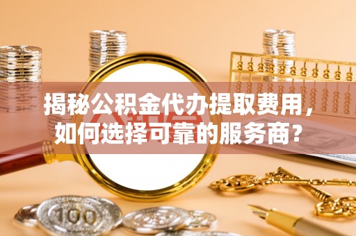 麻江揭秘公积金代办提取费用，如何选择可靠的服务商？