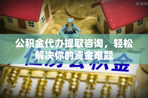 麻江公积金代办提取咨询，轻松解决你的资金难题