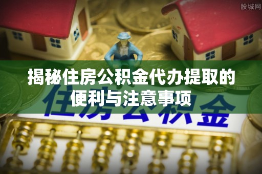 麻江揭秘住房公积金代办提取的便利与注意事项