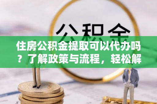 麻江住房公积金提取可以代办吗？了解政策与流程，轻松解决你的疑问