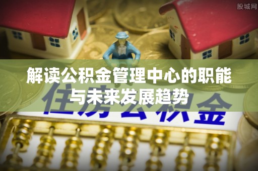 麻江解读公积金管理中心的职能与未来发展趋势