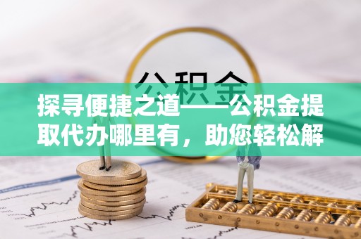 麻江探寻便捷之道——公积金提取代办哪里有，助您轻松解决资金难题