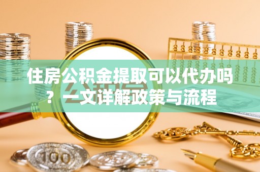 麻江住房公积金提取可以代办吗？一文详解政策与流程