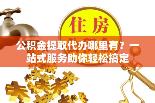 麻江公积金提取代办哪里有？一站式服务助你轻松搞定