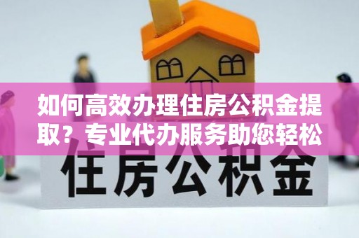 麻江如何高效办理住房公积金提取？专业代办服务助您轻松搞定