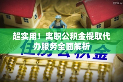 麻江超实用！离职公积金提取代办服务全面解析