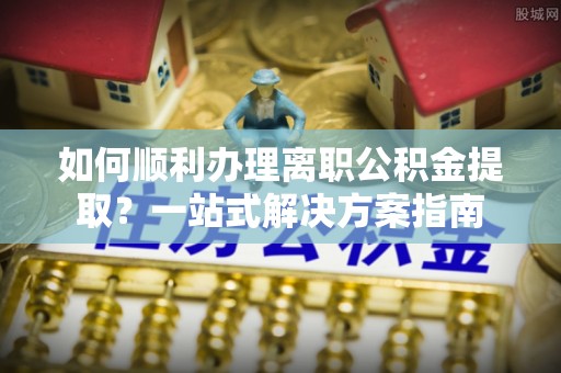 麻江如何顺利办理离职公积金提取？一站式解决方案指南