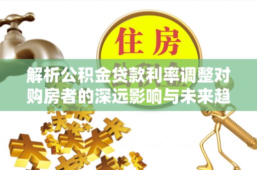 麻江解析公积金贷款利率调整对购房者的深远影响与未来趋势