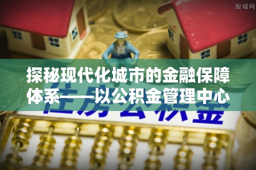 麻江探秘现代化城市的金融保障体系——以公积金管理中心为核心的民生服务