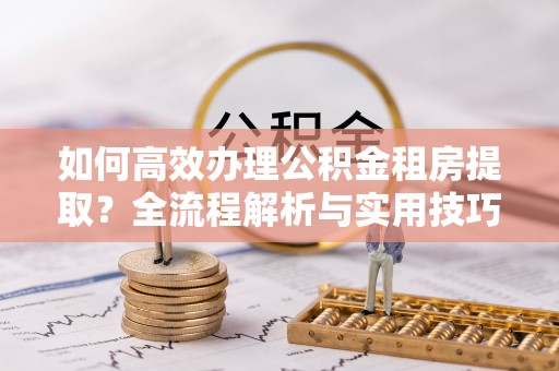 麻江如何高效办理公积金租房提取？全流程解析与实用技巧