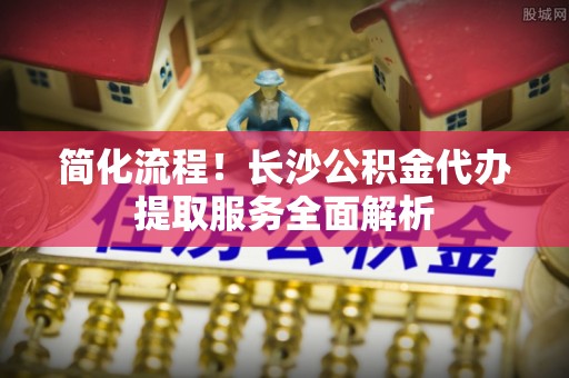 麻江简化流程！长沙公积金代办提取服务全面解析