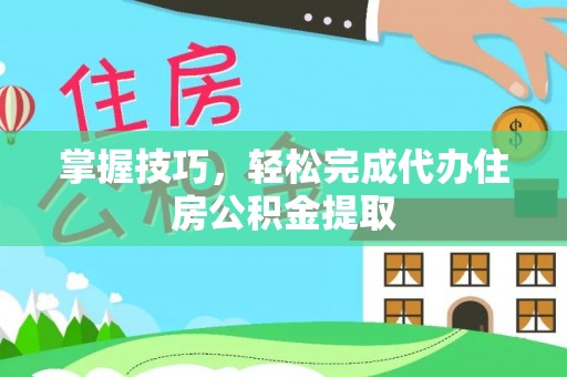 麻江掌握技巧，轻松完成代办住房公积金提取