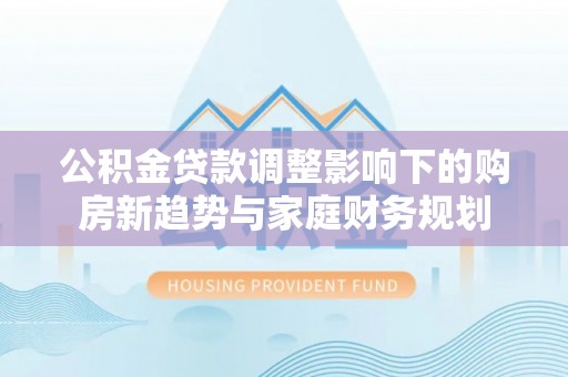 麻江公积金贷款调整影响下的购房新趋势与家庭财务规划