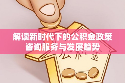麻江解读新时代下的公积金政策咨询服务与发展趋势