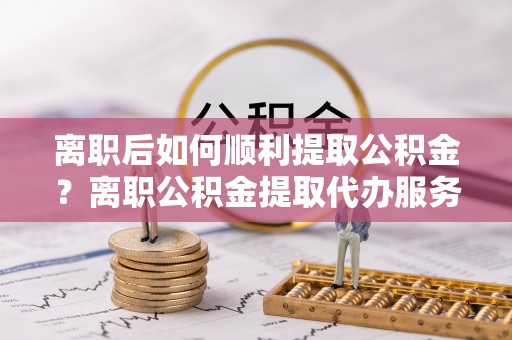 麻江离职后如何顺利提取公积金？离职公积金提取代办服务全解析
