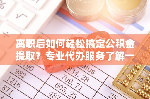 麻江离职后如何轻松搞定公积金提取？专业代办服务了解一下