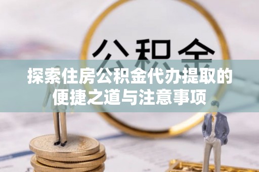 麻江探索住房公积金代办提取的便捷之道与注意事项