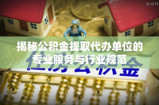 麻江揭秘公积金提取代办单位的专业服务与行业规范