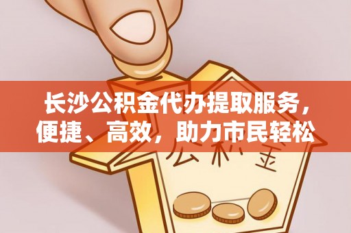 麻江长沙公积金代办提取服务，便捷、高效，助力市民轻松管理资金