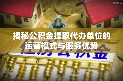 麻江揭秘公积金提取代办单位的运营模式与服务优势