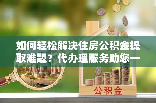 麻江如何轻松解决住房公积金提取难题？代办理服务助您一臂之力