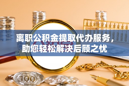 麻江离职公积金提取代办服务，助您轻松解决后顾之忧
