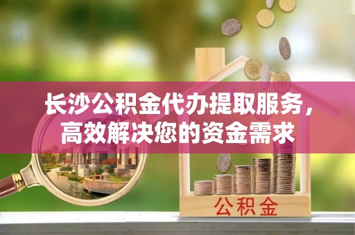 麻江长沙公积金代办提取服务，高效解决您的资金需求